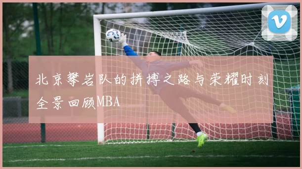 北京攀岩队的拼搏之路与荣耀时刻全景回顾MBA