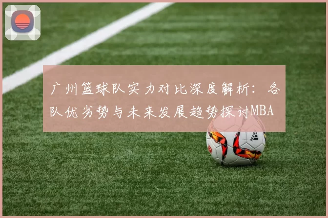 广州篮球队实力对比深度解析：各队优劣势与未来发展趋势探讨MBA