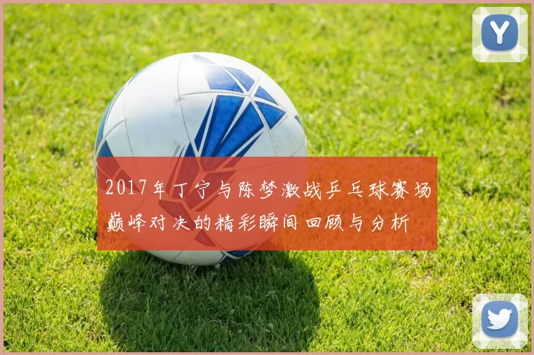 2017年丁宁与陈梦激战乒乓球赛场巅峰对决的精彩瞬间回顾与分析