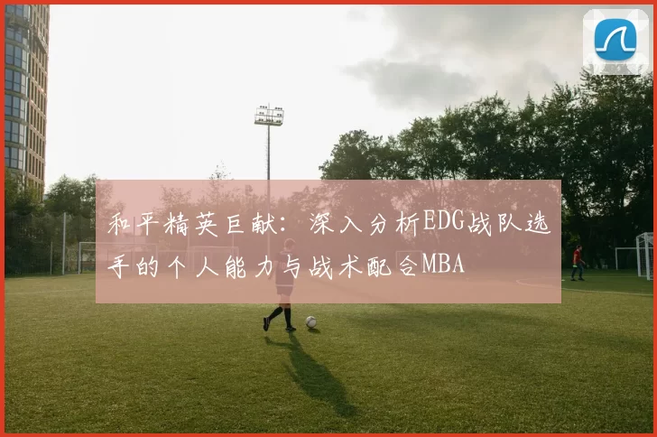 和平精英巨献：深入分析EDG战队选手的个人能力与战术配合MBA