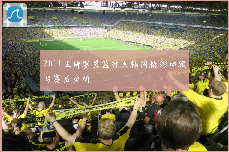 2011亚锦赛男篮对决韩国精彩回顾与赛后分析