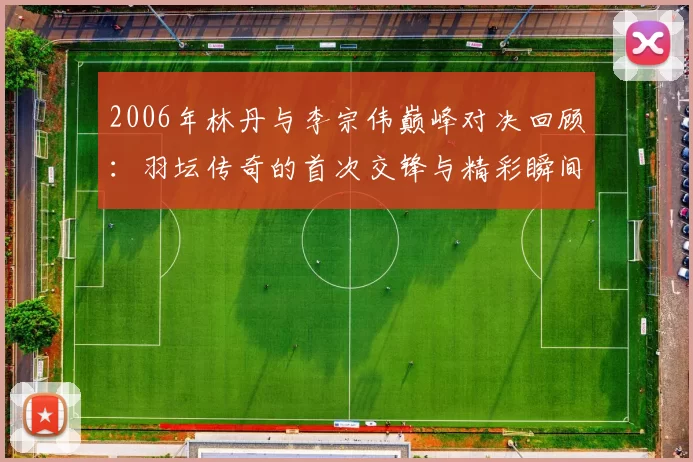 2006年林丹与李宗伟巅峰对决回顾：羽坛传奇的首次交锋与精彩瞬间
