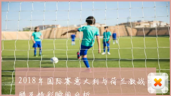2018年国际赛意大利与荷兰激战回顾及精彩瞬间分析