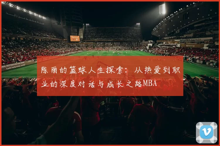 陈丽的篮球人生探索：从热爱到职业的深度对话与成长之路MBA