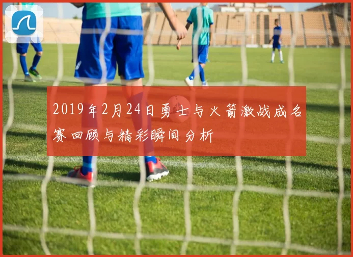 2019年2月24日勇士与火箭激战成名赛回顾与精彩瞬间分析