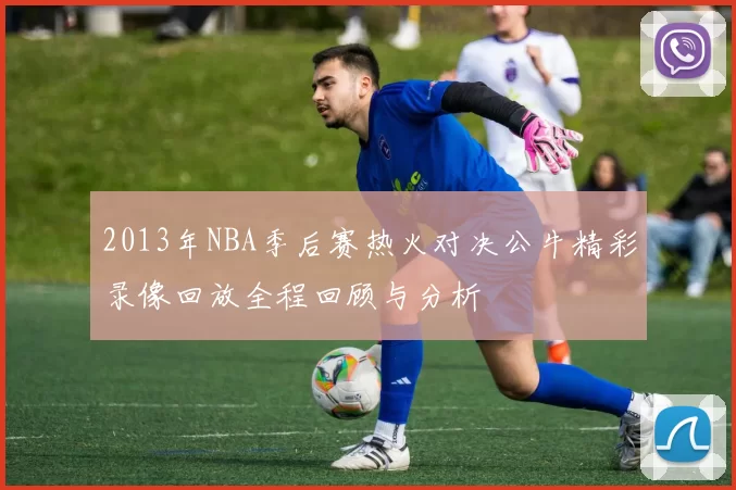 2013年NBA季后赛热火对决公牛精彩录像回放全程回顾与分析