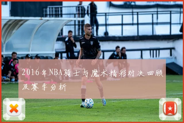 2016年NBA骑士与魔术精彩对决回顾及赛季分析