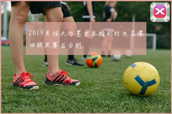 2019年恒大与墨尔本精彩对决录像回顾及赛后分析