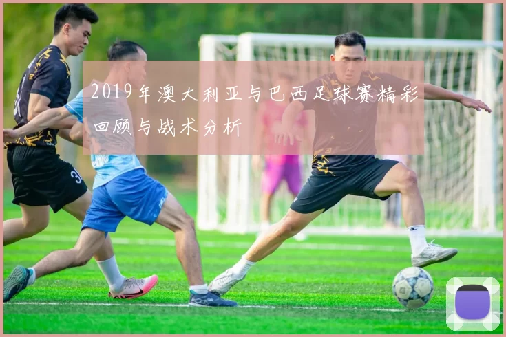 2019年澳大利亚与巴西足球赛精彩回顾与战术分析